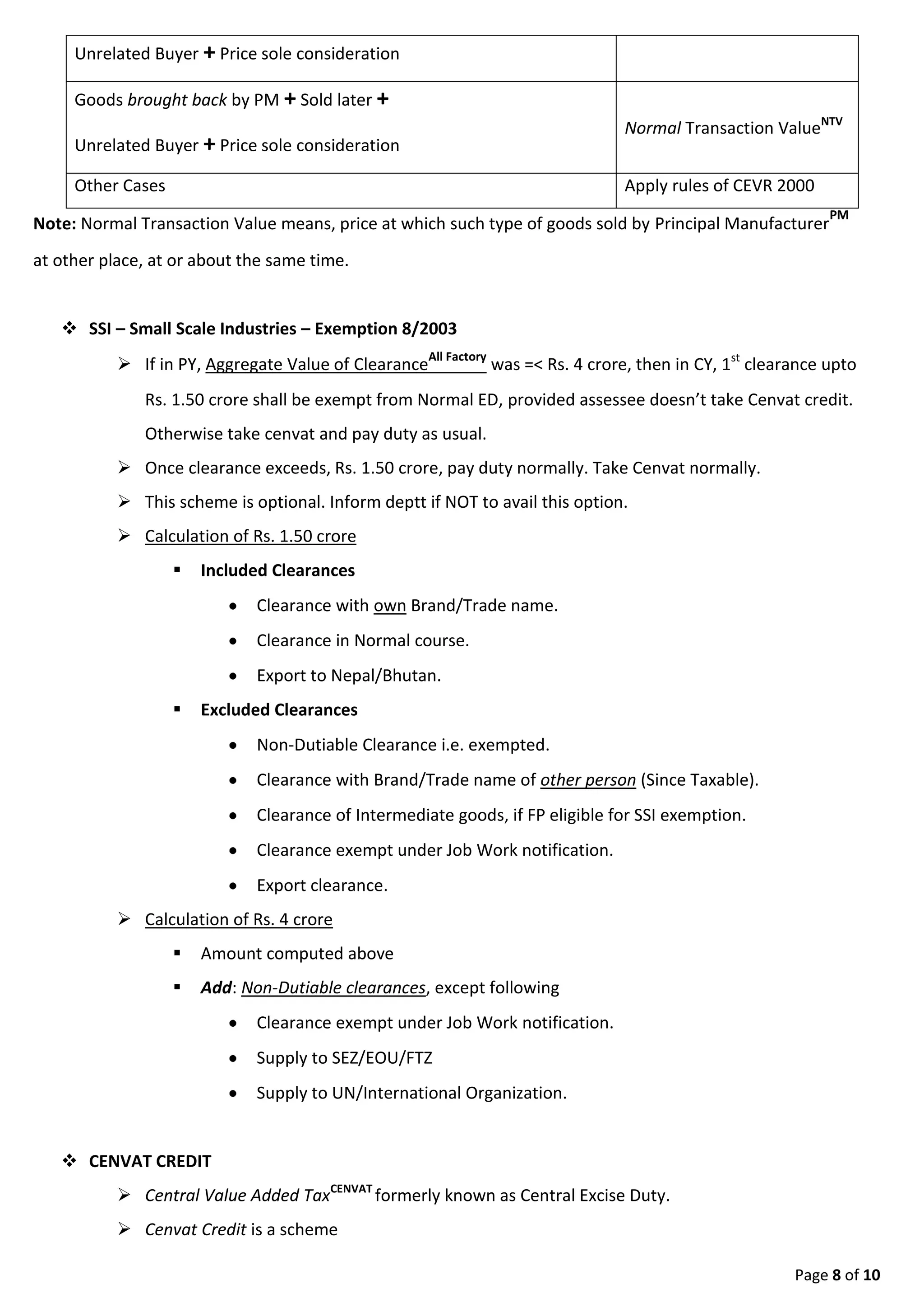 Page 8 of 9
 Clearance exempt under Job Work notification.
 Export clearance.
 Calculation of Rs. 4 crore
 Amount computed above
 Add: Non-Dutiable clearances, except following
 Clearance exempt under Job Work notification.
 Supply to SEZ/EOU/FTZ
 Supply to UN/International Organization.
 CENVAT CREDIT
 Central Value Added TaxCENVAT formerly known as Central Excise Duty.
 Cenvat Credit is a scheme
 where the Manufacturers or the Output service providers
 are allowed a set off of the taxes (ED/ST) paid on the inputs/RM(ED) purchased or the
input services(ST) received,
 that are used, while Manufacturing final products or providing the output service.
 Cenvat Credit governed by Cenvat Credit RulesCCR 2004
 Cenvat credit available of Excise Duty, Service Tax and some Import Duty.
 100% cenvat allowed on receipt of Input in factory/premises.
 Cenvat of Capital Goods allowed 50% in first year(on receipt in factory), balance in next
year. Amount of cenvat claimed, cannot be added to asset cost to claim depreciation.
 Cenvat of Input Service allowed 100% against receipt of invoice.
 No cenvat credit, if no ED/ST payable. Example SSI unit (upto Rs. 1.50 crore)
 Proportionate Cenvat Credit allowed (if manufacturing/providing Taxable + Non Taxable
goods/services.
 ISD can distribute cenvat credit to different premises,
 Document to take cenvat credit is INVOICE.
 Interest @ 13% for wrongful credit. Penalty upto cenvat involved, for fraud.
 Input means any input (raw material/fixed asset purchased)
 Used to manufacture final product
 Accessories (eg Mobile cover) cleared alongwith final product
 Goods used to generate electricity
 Goods used to provide output service, BUT Excluding:-
 Petrol, Diesel
 Motor vehicle
 Capital goods, except when used to manufacture final product
 