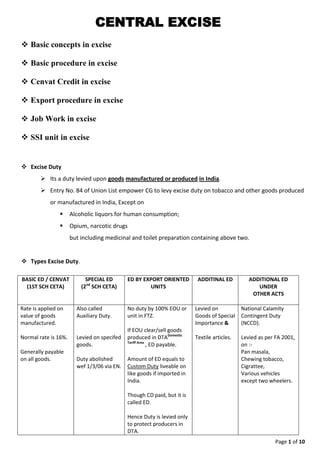 Page 1 of 9
CENTRAL EXCISE
 What is Excise Duty ?
 Its a duty levied upon goods manufactured or produced in India.
 Entry No. 84 of Union List empower CG to levy excise duty on tobacco and other goods produced
or manufactured in India, Except on
 Alcoholic liquors for human consumption;
 Opium, narcotic drugs
but including medicinal and toilet preparation containing above two.
 Types Excise Duty.
 Who is liable to pay excise duty.
 Normally manufacturer or producer of goods is liable to pay ED, at time of removal/moving out
(Sale, etc) of goods from factory.
 In case of goods stored in warehouse (outside factory) as per excise law, duty is payable by
person who stores the goods.
 In case of manufacture of molasses, buyer of molasses is liable to pay ED.
 In case of Job Work, job worker is liable to pay duty, unless principal manufacturer has given
undertaking to discharge duty on behalf of job worker as per Notification 214/86.
BASIC ED / CENVAT
(1ST SCH CETA)
SPECIAL ED
(2nd
SCH CETA)
ED BY EXPORT ORIENTED
UNITS
ADDITINAL ED ADDITIONAL ED
UNDER
OTHER ACTS
Rate is applied on
value of goods
manufactured.
Normal rate is 16%.
Generally payable
on all goods.
Also called
Auxiliary Duty.
Levied on specifed
goods.
Duty abolished
wef 1/3/06 via EN.
No duty by 100% EOU or
unit in FTZ.
If EOU clear/sell goods
produced in DTADomestic
Tariff Area
, ED payable.
Amount of ED equals to
Custom Duty liveable on
like goods if imported in
India.
Though CD paid, but it is
called ED.
Hence Duty is levied only
to protect producers in
DTA.
Levied on
Goods of Special
Importance &
Textile articles.
National Calamity
Contingent Duty
(NCCD).
Levied as per FA 2001,
on :-
Pan masala,
Chewing tobacco,
Cigrattee,
Various vehicles
except two wheelers.
 