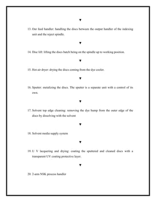 ▼
13. Out feed handler: handling the discs between the output handler of the indexing
unit and the reject spindle.
▼
14. Disc lift: lifting the discs batch being on the spindle up to working position.
▼
15. Hot air dryer: drying the discs coming from the dye cooler.
▼
16. Sputter: metalizing the discs. The sputter is a separate unit with a control of its
own.
▼
17. Solvent top edge cleaning: removing the dye hump from the outer edge of the
discs by dissolving with the solvent
▼
18. Solvent media supply system
▼
19. U V lacquering and drying: coating the sputtered and cleaned discs with a
transparent UV coating protective layer.
▼
20. 2-arm NSK process handler
 