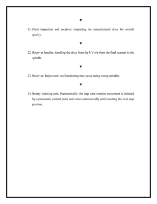 ▼
21. Final inspection and receiver: inspecting the manufactured discs for overall
quality.
▼
22. Receiver handler: handling the discs from the UV o/p from the final scanner to the
spindle.
▼
23. Receiver/ Reject unit: malfunctioning may occur using wrong spindles.
▼
24. Rotary indexing unit, Pneumatically: the step wise rotation movement is initiated
by a pneumatic control pulse and varies automatically until reaching the next stop
position.
 
