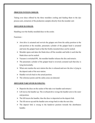 PROCESS INFEED COOLER:
Taking over discs offered by the three moulders cooling and feeding them to the dye
process unit, extraction of the production samples directly from the moulder unit
MOULDER HANDLER:
Handling over the freshly moulded discs to the cooler.
Functions :
 Arm drive is actuated and swivels the gripper arm from the safety position to the
end position at the moulder, pneumatic cylinder of the gripper head is actuated
and turns the gripper head so that the freshly mounted discs can be sucked.
 Moulder opens and takes the blank discs off the moulder and holds it such that the
blank discs can be sucked.
 Vacuum is switched ON, the moulder handler releases the disc and retracts.
 The pneumatic cylinder of the gripper head is reversely actuated such that disc is
lying horizontally.
 When arm reaches the next station the disc is released and now the disc is lying in
the deposit ends of the next station.
 Handler swivels back to the actual position.
 The reference points and the safety areas are detected.
MOULDER TAKE OVER HANDLING:
 Deposits the discs on the sucker of the take over handler and retracts.
 Lift moves the handler up. The overhead drive swings the handler arm to the outer
end position.
 The lift lowers the handler, thus the discs is deposited on the deposit fork.
 The lift moves up and the handler arm swings back to take the next disc.
 The deposit fork is swung to the handover position towards the distributors
handler.
 