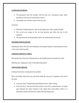 SAMPLER HANDLER:
 The pneumatic turns the cylinder with the turn axis, mechanical stops, shock
absorbers at the turn axis and position sensors.
 The handler arm with the sucker at the turn axis.
Functions:
 Distributor handler deposits a disc on the deposit pin of the sampler handler.
 The swivel arm swings to the out feed position and offers the disc to the
operation.
 The end positions of the pneumatic drives are monitored by the sensors.
DISTRIBUTOR HANDLER:
Handling the discs from the inter handling to the sampler handler or distributing the discs
to the cooler indexing table.
COOLER INDEXING TABLE:
Moving the discs from the in feed position to the handler position towards the cooler.
Indexing unit: stepping-in-circle of the depositing spider.
CONVEYOR COOLER:
Cooling the hot discs coming from the molders.
Discs are loaded, where they can cool down while the conveyor is stepping to the end of
the track.
 Conveyor track: Transporting and holding the discs while cooling.
 Conveyor drive: The conveyor belt system is moved by a geared motor. An angle
gear transmits the motor rotation to the output drive tooth pulley which is in
permanent contact with the drive shaft of the distributor gear.
 