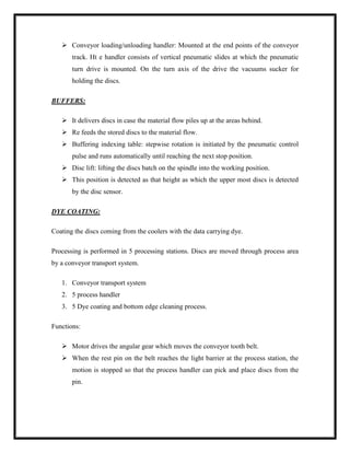  Conveyor loading/unloading handler: Mounted at the end points of the conveyor
track. Ht e handler consists of vertical pneumatic slides at which the pneumatic
turn drive is mounted. On the turn axis of the drive the vacuums sucker for
holding the discs.
BUFFERS:
 It delivers discs in case the material flow piles up at the areas behind.
 Re feeds the stored discs to the material flow.
 Buffering indexing table: stepwise rotation is initiated by the pneumatic control
pulse and runs automatically until reaching the next stop position.
 Disc lift: lifting the discs batch on the spindle into the working position.
 This position is detected as that height as which the upper most discs is detected
by the disc sensor.
DYE COATING:
Coating the discs coming from the coolers with the data carrying dye.
Processing is performed in 5 processing stations. Discs are moved through process area
by a conveyor transport system.
1. Conveyor transport system
2. 5 process handler
3. 5 Dye coating and bottom edge cleaning process.
Functions:
 Motor drives the angular gear which moves the conveyor tooth belt.
 When the rest pin on the belt reaches the light barrier at the process station, the
motion is stopped so that the process handler can pick and place discs from the
pin.
 