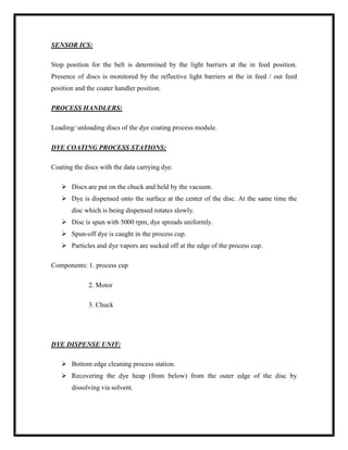 SENSOR ICS:
Stop position for the belt is determined by the light barriers at the in feed position.
Presence of discs is monitored by the reflective light barriers at the in feed / out feed
position and the coater handler position.
PROCESS HANDLERS:
Loading/ unloading discs of the dye coating process module.
DYE COATING PROCESS STATIONS:
Coating the discs with the data carrying dye.
 Discs are put on the chuck and held by the vacuum.
 Dye is dispensed onto the surface at the center of the disc. At the same time the
disc which is being dispensed rotates slowly.
 Disc is spun with 5000 rpm, dye spreads uniformly.
 Spun-off dye is caught in the process cup.
 Particles and dye vapors are sucked off at the edge of the process cup.
Components: 1. process cup
2. Motor
3. Chuck
DYE DISPENSE UNIT:
 Bottom edge cleaning process station.
 Recovering the dye heap (from below) from the outer edge of the disc by
dissolving via solvent.
 