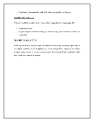 2. Significant changes can be made with little or no hazel wave changes.
HIGH REPEATABILITY:
With zero backlash direct drive this system offers repeatability as high as app. 2.1”.
 Easy to maintain.
 Login diagnosis outputs identity the nature of any error condition quickly and
accurately.
FUNCTIONAL PRINCIPLE:
Motor by virtue of its unique design it is capable of producing extremely high torque at
low speeds suitable for direct applications. It can produce these torque levels without
using an undue amount of power, so it can sustain these torques levels indefinitely under
most condition without overheating.
 