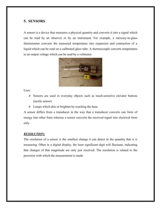 5. SENSORS
A sensor is a device that measures a physical quantity and converts it into a signal which
can be read by an observer or by an instrument. For example, a mercury-in-glass
thermometer converts the measured temperature into expansion and contraction of a
liquid which can be read on a calibrated glass tube. A thermocouple converts temperature
to an output voltage which can be read by a voltmeter.
Uses:
 Sensors are used in everyday objects such as touch-sensitive elevator buttons
(tactile sensor)
 Lamps which dim or brighten by touching the base.
A sensor differs from a transducer in the way that a transducer converts one form of
energy into other form whereas a sensor converts the received signal into electrical form
only.
RESOLUTION:
The resolution of a sensor is the smallest change it can detect in the quantity that it is
measuring. Often in a digital display, the least significant digit will fluctuate, indicating
that changes of that magnitude are only just resolved. The resolution is related to the
precision with which the measurement is made.
 