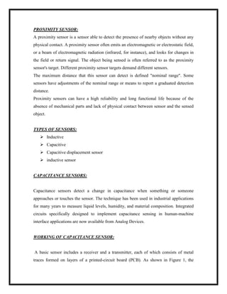 PROXIMITY SENSOR:
A proximity sensor is a sensor able to detect the presence of nearby objects without any
physical contact. A proximity sensor often emits an electromagnetic or electrostatic field,
or a beam of electromagnetic radiation (infrared, for instance), and looks for changes in
the field or return signal. The object being sensed is often referred to as the proximity
sensor's target. Different proximity sensor targets demand different sensors.
The maximum distance that this sensor can detect is defined "nominal range". Some
sensors have adjustments of the nominal range or means to report a graduated detection
distance.
Proximity sensors can have a high reliability and long functional life because of the
absence of mechanical parts and lack of physical contact between sensor and the sensed
object.
TYPES OF SENSORS:
 Inductive
 Capacitive
 Capacitive displacement sensor
 inductive sensor
CAPACITANCE SENSORS:
Capacitance sensors detect a change in capacitance when something or someone
approaches or touches the sensor. The technique has been used in industrial applications
for many years to measure liquid levels, humidity, and material composition. Integrated
circuits specifically designed to implement capacitance sensing in human-machine
interface applications are now available from Analog Devices.
WORKING OF CAPACITANCE SENSOR:
A basic sensor includes a receiver and a transmitter, each of which consists of metal
traces formed on layers of a printed-circuit board (PCB). As shown in Figure 1, the
 