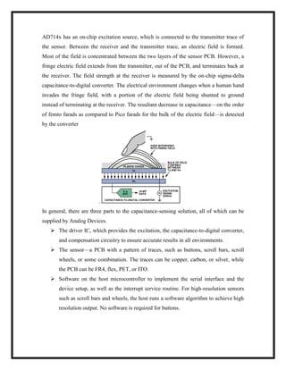 AD714x has an on-chip excitation source, which is connected to the transmitter trace of
the sensor. Between the receiver and the transmitter trace, an electric field is formed.
Most of the field is concentrated between the two layers of the sensor PCB. However, a
fringe electric field extends from the transmitter, out of the PCB, and terminates back at
the receiver. The field strength at the receiver is measured by the on-chip sigma-delta
capacitance-to-digital converter. The electrical environment changes when a human hand
invades the fringe field, with a portion of the electric field being shunted to ground
instead of terminating at the receiver. The resultant decrease in capacitance—on the order
of femto farads as compared to Pico farads for the bulk of the electric field—is detected
by the converter
.
In general, there are three parts to the capacitance-sensing solution, all of which can be
supplied by Analog Devices.
 The driver IC, which provides the excitation, the capacitance-to-digital converter,
and compensation circuitry to ensure accurate results in all environments.
 The sensor—a PCB with a pattern of traces, such as buttons, scroll bars, scroll
wheels, or some combination. The traces can be copper, carbon, or silver, while
the PCB can be FR4, flex, PET, or ITO.
 Software on the host microcontroller to implement the serial interface and the
device setup, as well as the interrupt service routine. For high-resolution sensors
such as scroll bars and wheels, the host runs a software algorithm to achieve high
resolution output. No software is required for buttons.
 
