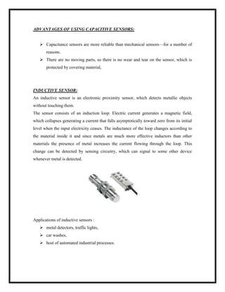 ADVANTAGES OF USING CAPACITIVE SENSORS:
 Capacitance sensors are more reliable than mechanical sensors—for a number of
reasons.
 There are no moving parts, so there is no wear and tear on the sensor, which is
protected by covering material,
INDUCTIVE SENSOR:
An inductive sensor is an electronic proximity sensor, which detects metallic objects
without touching them.
The sensor consists of an induction loop. Electric current generates a magnetic field,
which collapses generating a current that falls asymptotically toward zero from its initial
level when the input electricity ceases. The inductance of the loop changes according to
the material inside it and since metals are much more effective inductors than other
materials the presence of metal increases the current flowing through the loop. This
change can be detected by sensing circuitry, which can signal to some other device
whenever metal is detected.
Applications of inductive sensors :
 metal detectors, traffic lights,
 car washes,
 host of automated industrial processes.
 