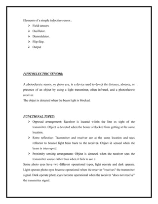 Elements of a simple inductive sensor..
 Field sensors
 Oscillator.
 Demodulator.
 Flip-flop.
 Output
PHOTOELECTRIC SENSOR:
A photoelectric sensor, or photo eye, is a device used to detect the distance, absence, or
presence of an object by using a light transmitter, often infrared, and a photoelectric
receiver.
The object is detected when the beam light is blocked.
FUNCTIONAL TYPES:
 Opposed arrangement: Receiver is located within the line os sight of the
transmitter. Object is detected when the beam is blocked from getting at the same
location.
 Retro reflective: Transmitter and receiver are at the same location and uses
reflector to bounce light bean back to the receiver. Object id sensed when the
beam is interrupted.
 Proximity sensing arrangement: Object is detected when the receiver sees the
transmitter source rather than when it fails to see it.
Some photo eyes have two different operational types, light operate and dark operate.
Light operate photo eyes become operational when the receiver "receives" the transmitter
signal. Dark operate photo eyes become operational when the receiver "does not receive"
the transmitter signal.
 