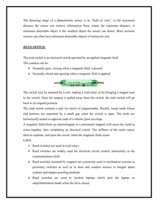 The detecting range of a photoelectric sensor is its "field of view", or the maximum
distance the sensor can retrieve information from, minus the minimum distance. A
minimum detectable object is the smallest object the sensor can detect. More accurate
sensors can often have minimum detectable objects of minuscule size.
REED SWITCH:
The reed switch is an electrical switch operated by an applied magnetic field.
The contacts can be:
 Normally open, closing when a magnetic field is present.
 Normally closed and opening when a magnetic field is applied.
The switch may be actuated by a coil, making a reed relay, or by bringing a magnet near
to the switch. Once the magnet is pulled away from the switch, the reed switch will go
back to its original position.
The reed switch contains a pair (or more) of magnetizable, flexible, metal reeds whose
end portions are separated by a small gap when the switch is open. The reeds are
hermetically sealed in opposite ends of a tubular glass envelope.
A magnetic field (from an electromagnet or a permanent magnet) will cause the reeds to
come together, thus completing an electrical circuit. The stiffness of the reeds causes
them to separate, and open the circuit, when the magnetic field ceases
USES:
 Reed switches are used in reed relays.
 Reed switches are widely used for electrical circuit control, particularly in the
communications field.
 Reed switches actuated by magnets are commonly used in mechanical systems as
proximity switches as well as in door and window sensors in burglar alarm
systems and tamper proofing methods.
 Reed switches are used in modern laptops which puts the laptop on
sleep/hibernation mode when the lid is closed.
 