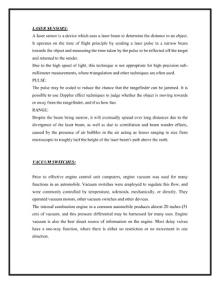 LASER SENSORS:
A laser sensor is a device which uses a laser beam to determine the distance to an object.
It operates on the time of flight principle by sending a laser pulse in a narrow beam
towards the object and measuring the time taken by the pulse to be reflected off the target
and returned to the sender.
Due to the high speed of light, this technique is not appropriate for high precision sub-
millimeter measurements, where triangulation and other techniques are often used.
PULSE:
The pulse may be coded to reduce the chance that the rangefinder can be jammed. It is
possible to use Doppler effect techniques to judge whether the object is moving towards
or away from the rangefinder, and if so how fast.
RANGE:
Despite the beam being narrow, it will eventually spread over long distances due to the
divergence of the laser beam, as well as due to scintillation and beam wander effects,
caused by the presence of air bubbles in the air acting as lenses ranging in size from
microscopic to roughly half the height of the laser beam's path above the earth.
VACUUM SWITCHES:
Prior to effective engine control unit computers, engine vacuum was used for many
functions in an automobile. Vacuum switches were employed to regulate this flow, and
were commonly controlled by temperature, solenoids, mechanically, or directly. They
operated vacuum motors, other vacuum switches and other devices.
The internal combustion engine in a common automobile produces almost 20 inches (51
cm) of vacuum, and this pressure differential may be harnessed for many uses. Engine
vacuum is also the best direct source of information on the engine. Most delay valves
have a one-way function, where there is either no restriction or no movement in one
direction.
 