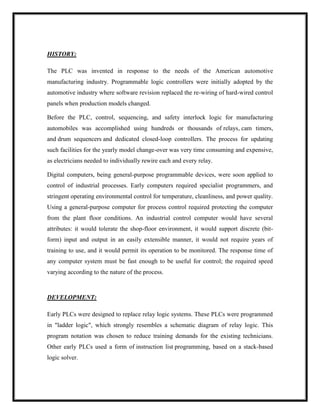 HISTORY:
The PLC was invented in response to the needs of the American automotive
manufacturing industry. Programmable logic controllers were initially adopted by the
automotive industry where software revision replaced the re-wiring of hard-wired control
panels when production models changed.
Before the PLC, control, sequencing, and safety interlock logic for manufacturing
automobiles was accomplished using hundreds or thousands of relays, cam timers,
and drum sequencers and dedicated closed-loop controllers. The process for updating
such facilities for the yearly model change-over was very time consuming and expensive,
as electricians needed to individually rewire each and every relay.
Digital computers, being general-purpose programmable devices, were soon applied to
control of industrial processes. Early computers required specialist programmers, and
stringent operating environmental control for temperature, cleanliness, and power quality.
Using a general-purpose computer for process control required protecting the computer
from the plant floor conditions. An industrial control computer would have several
attributes: it would tolerate the shop-floor environment, it would support discrete (bit-
form) input and output in an easily extensible manner, it would not require years of
training to use, and it would permit its operation to be monitored. The response time of
any computer system must be fast enough to be useful for control; the required speed
varying according to the nature of the process.
DEVELOPMENT:
Early PLCs were designed to replace relay logic systems. These PLCs were programmed
in "ladder logic", which strongly resembles a schematic diagram of relay logic. This
program notation was chosen to reduce training demands for the existing technicians.
Other early PLCs used a form of instruction list programming, based on a stack-based
logic solver.
 