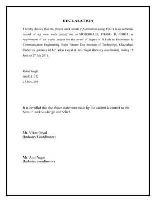 DECLARATION
I hereby declare that the project work entitle (“Automation using PLC”) is an authentic
record of my own work carried out at MOSERBAER, PHASE- II, NOIDA as
requirement of six weeks project for the award of degree of B.Tech in Electronics &
Communication Engineering, Babu Banarsi Das Institute of Technology, Ghaziabad,
Under the guidance of Mr. Vikas Goyal & Anil Nagar (Industry coordinator), during 15
June to 27 July 2011.
Rohit Singh
0803531072
27 July, 2011
It is certified that the above statement made by the student is correct to the
best of our knowledge and belief.
Mr. Vikas Goyal
(Industry Coordinator)
Mr. Anil Nagar
(Industry coordinator)
 