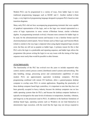 Modern PLCs can be programmed in a variety of ways, from ladder logic to more
traditional programming languages such as BASIC and C. Another method is State
Logic, a very high-level programming language designed to program PLCs based on state
transition diagrams.
Many early PLCs did not have accompanying programming terminals that were capable
of graphical representation of the logic, and so the logic was instead represented as a
series of logic expressions in some version of Boolean format, similar to Boolean
algebra. As programming terminals evolved, it became more common for ladder logic to
be used, for the aforementioned reasons and because it was a familiar format used for
electromechanical control panels. Newer formats such as State Logic and Function Block
(which is similar to the way logic is depicted when using digital integrated logic circuits)
exist, but they are still not as popular as ladder logic. A primary reason for this is that
PLCs solve the logic in a predictable and repeating sequence, and ladder logic allows the
programmer (the person writing the logic) to see any issues with the timing of the logic
sequence more easily than would be possible in other formats.
FUNCTIONALITY:
The functionality of the PLC has evolved over the years to include sequential relay
control, motion control, process control, distributed control systems and networking. The
data handling, storage, processing power and communication capabilities of some
modern PLCs are approximately equivalent to desktop computers. PLC-like
programming combined with remote I/O hardware, allow a general-purpose desktop
computer to overlap some PLCs in certain applications. Regarding the practicality of
these desktop computer based logic controllers, it is important to note that they have not
been generally accepted in heavy industry because the desktop computers run on less
stable operating systems than do PLCs, and because the desktop computer hardware is
typically not designed to the same levels of tolerance to temperature, humidity, vibration,
and longevity as the processors used in PLCs. In addition to the hardware limitations of
desktop based logic, operating systems such as Windows do not lend themselves to
deterministic logic execution, with the result that the logic may not always respond to
 