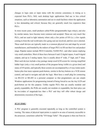changes in logic state or input status with the extreme consistency in timing as is
expected from PLCs. Still, such desktop logic applications find use in less critical
situations, such as laboratory automation and use in small facilities where the application
is less demanding and critical, because they are generally much less expensive than
PLCs.
In more recent years, small products called PLRs (programmable logic relays), and also
by similar names, have become more common and accepted. These are very much like
PLCs, and are used in light industry where only a few points of I/O (i.e. a few signals
coming in from the real world and a few going out) are involved, and low cost is desired.
These small devices are typically made in a common physical size and shape by several
manufacturers, and branded by the makers of larger PLCs to fill out their low end product
range. Popular names include PICO Controller, NANO PLC, and other names implying
very small controllers. Most of these have between 8 and 12 digital inputs, 4 and 8 digital
outputs, and up to 2 analog inputs. Size is usually about 4" wide, 3" high, and 3" deep.
Most such devices include a tiny postage stamp sized LCD screen for viewing simplified
ladder logic (only a very small portion of the program being visible at a given time) and
status of I/O points, and typically these screens are accompanied by a 4-way rocker push-
button plus four more separate push-buttons, similar to the key buttons on a VCR remote
control, and used to navigate and edit the logic. Most have a small plug for connecting
via RS-232 or RS-485 to a personal computer so that programmers can use simple
Windows applications for programming instead of being forced to use the tiny LCD and
push-button set for this purpose. Unlike regular PLCs that are usually modular and
greatly expandable, the PLRs are usually not modular or expandable, but their price can
be two orders of magnitude less than a PLC and they still offer robust design and
deterministic execution of the logic.
SCAN TIME:
A PLC program is generally executed repeatedly as long as the controlled system is
running. The status of physical input points is copied to an area of memory accessible to
the processor, sometimes called the "I/O Image Table". The program is then run from its
 