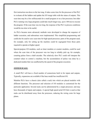 first instruction run down to the last rung. It takes some time for the processor of the PLC
to evaluate all the ladders and update the I/O image table with the status of outputs. This
scan time may be a few milliseconds for a small program or on a fast processor, but older
PLCs running very large programs could take much longer (say, up to 100 ms) to execute
the program. If the scan time was too long, the response of the PLC to process conditions
would be too slow to be useful.
As PLCs became more advanced, methods were developed to change the sequence of
ladder execution, and subroutines were implemented. This simplified programming and
could also be used to save scan time for high-speed processes; parts of the program used,
for example, only for setting up the machine could be segregated from those parts
required to operate at higher speed.
Special-purpose I/O modules, such as timer modules or counter modules, could be used
where the scan time of the processor was too long to reliably pick up, for example,
counting pulses from a shaft encoder. The relatively slow PLC could still interpret the
counted values to control a machine, but the accumulation of pulses was done by a
dedicated module that was unaffected by the speed of the program execution.
SYSTEM SCALE:
A small PLC will have a fixed number of connections built in for inputs and outputs.
Typically, expansions are available if the base model has insufficient I/O.
Modular PLCs have a chassis (also called a rack) into which are placed modules with
different functions. The processor and selection of I/O modules is customised for the
particular application. Several racks can be administered by a single processor, and may
have thousands of inputs and outputs. A special high speed serial I/O link is used so that
racks can be distributed away from the processor, reducing the wiring costs for large
plants.
 