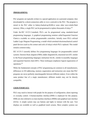 PROGRAMMING:
PLC programs are typically written in a special application on a personal computer, then
downloaded by a direct-connection cable or over a network to the PLC. The program is
stored in the PLC either in battery-backed-up RAM or some other non-volatile flash
memory. Often, a single PLC can be programmed to replace thousands of relays.[4]
Under the IEC 61131-3 standard, PLCs can be programmed using standards-based
programming languages. A graphical programming notation called Sequential Function
Charts is available on certain programmable controllers. Initially most PLCs utilized
Ladder Logic Diagram Programming, a model which emulated electromechanical control
panel devices (such as the contact and coils of relays) which PLCs replaced. This model
remains common today.
IEC 61131-3 currently defines five programming languages for programmable control
systems: function block diagram (FBD), ladder diagram(LD), structured text (ST; similar
to the Pascal programming language), instruction list (IL; similar to assembly language)
and sequential function chart (SFC). These techniques emphasize logical organization of
operations.[4]
While the fundamental concepts of PLC programming are common to all manufacturers,
differences in I/O addressing, memory organization and instruction sets mean that PLC
programs are never perfectly interchangeable between different makers. Even within the
same product line of a single manufacturer, different models may not be directly
compatible.
USER INTERFACE:
PLCs may need to interact with people for the purpose of configuration, alarm reporting
or everyday control. A human-machine interface (HMI) is employed for this purpose.
HMIs are also referred to as man-machine interfaces (MMIs) and graphical user interface
(GUIs). A simple system may use buttons and lights to interact with the user. Text
displays are available as well as graphical touch screens. More complex systems use
 