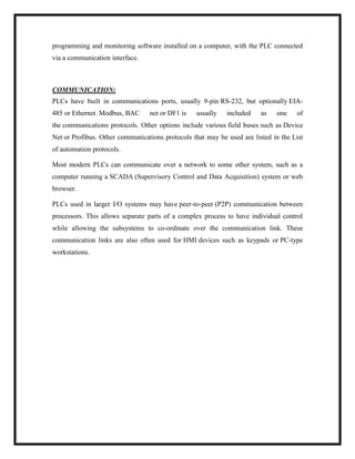 programming and monitoring software installed on a computer, with the PLC connected
via a communication interface.
COMMUNICATION:
PLCs have built in communications ports, usually 9-pin RS-232, but optionally EIA-
485 or Ethernet. Modbus, BAC net or DF1 is usually included as one of
the communications protocols. Other options include various field buses such as Device
Net or Profibus. Other communications protocols that may be used are listed in the List
of automation protocols.
Most modern PLCs can communicate over a network to some other system, such as a
computer running a SCADA (Supervisory Control and Data Acquisition) system or web
browser.
PLCs used in larger I/O systems may have peer-to-peer (P2P) communication between
processors. This allows separate parts of a complex process to have individual control
while allowing the subsystems to co-ordinate over the communication link. These
communication links are also often used for HMI devices such as keypads or PC-type
workstations.
 