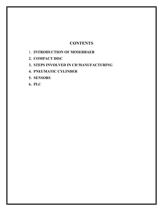CONTENTS
1. INTRODUCTION OF MOSERBAER
2. COMPACT DISC
3. STEPS INVOLVED IN CD MANUFACTURING
4. PNEUMATIC CYLINDER
5. SENSORS
6. PLC
 