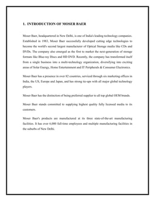 1. INTRODUCTION OF MOSER BAER
Moser Baer, headquartered in New Delhi, is one of India's leading technology companies.
Established in 1983, Moser Baer successfully developed cutting edge technologies to
become the world's second largest manufacturer of Optical Storage media like CDs and
DVDs. The company also emerged as the first to market the next-generation of storage
formats like Blue-ray Discs and HD DVD. Recently, the company has transformed itself
from a single business into a multi-technology organization, diversifying into exciting
areas of Solar Energy, Home Entertainment and IT Peripherals & Consumer Electronics.
Moser Baer has a presence in over 82 countries, serviced through six marketing offices in
India, the US, Europe and Japan, and has strong tie-ups with all major global technology
players.
Moser Baer has the distinction of being preferred supplier to all top global OEM brands.
Moser Baer stands committed to supplying highest quality fully licensed media to its
customers.
Moser Baer's products are manufactured at its three state-of-the-art manufacturing
facilities. It has over 6,000 full-time employees and multiple manufacturing facilities in
the suburbs of New Delhi.
 
