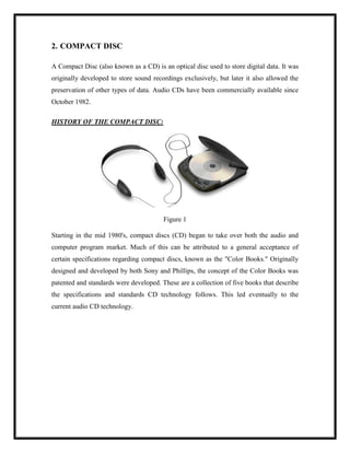 2. COMPACT DISC
A Compact Disc (also known as a CD) is an optical disc used to store digital data. It was
originally developed to store sound recordings exclusively, but later it also allowed the
preservation of other types of data. Audio CDs have been commercially available since
October 1982.
HISTORY OF THE COMPACT DISC:
Figure 1
Starting in the mid 1980's, compact discs (CD) began to take over both the audio and
computer program market. Much of this can be attributed to a general acceptance of
certain specifications regarding compact discs, known as the "Color Books." Originally
designed and developed by both Sony and Phillips, the concept of the Color Books was
patented and standards were developed. These are a collection of five books that describe
the specifications and standards CD technology follows. This led eventually to the
current audio CD technology.
 