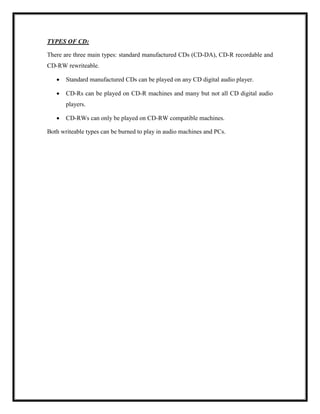 TYPES OF CD:
There are three main types: standard manufactured CDs (CD-DA), CD-R recordable and
CD-RW rewriteable.
 Standard manufactured CDs can be played on any CD digital audio player.
 CD-Rs can be played on CD-R machines and many but not all CD digital audio
players.
 CD-RWs can only be played on CD-RW compatible machines.
Both writeable types can be burned to play in audio machines and PCs.
 