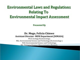 Environmental Laws and Regulations
Relating To
Environmental Impact Assessment
Presented By
Dr.(Mrs.) Felicia Chinwe Mogo
Contact me: felichimogo@yahoo.com
LinkedIn: Felicia Chinwe Mogo
Ph.D. Ecology/Ecotoxicology;
MSc. Environmental Science and Technology (Ecotoxicology )
PGD. Environmental Science and Technology;
BSc. Biological Science (Biosystematics/Botany);
 