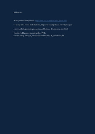 Bibliografía
“Guía para escribir guiones” http://www.oei.es/lenguas/guia_guion.htm
“The big fish” Frases de la Película , http://frasesdelapelicula.com/el-gran-pez/
comoescribirtuguion.blogspot.com/.../el-formato-del-guion-de-cine.html
Capítulo I. El guión cinematográfico PDF,
catarina.udlap.mx/u_dl_a/tales/documentos/lco/...f_a/capitulo1.pdf
 
