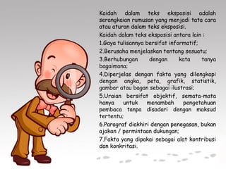 Kaidah dalam teks eksposisi adalah
serangkaian rumusan yang menjadi tata cara
atau aturan dalam teks eksposisi.
Kaidah dalam teks eksposisi antara lain :
1.Gaya tulisannya bersifat informatif;
2.Berusaha menjelaskan tentang sesuatu;
3.Berhubungan dengan kata tanya
bagaimana;
4.Diperjelas dengan fakta yang dilengkapi
dengan angka, peta, grafik, statistik,
gambar atau bagan sebagai ilustrasi;
5.Uraian bersifat objektif, semata-mata
hanya untuk menambah pengetahuan
pembaca tanpa disadari dengan maksud
tertentu;
6.Paragraf diakhiri dengan penegasan, bukan
ajakan / permintaan dukungan;
7.Fakta yang dipakai sebagai alat kontribusi
dan konkritasi.
 