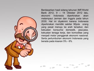 Berdasarkan hasil sidang tahunan IMF/World
Bank 2012, 9 – 14 Oktober 2012 lalu,
ekonomi Indonesia diperkirakan akan
melampaui Jerman dan Inggris pada tahun
2030. Hal ini diyakinini karena Indonesia
diperkirakan memiliki sekitar 90juta orang
yang pesat menuju ke arah tersebut, dan
kekuatan konsumsi domestik, jasa-jasa,
kekuatan tenaga kerja, dan komoditas yang
menjadi motor penggerak ekonomi nasional.
Serta pertumbuhan ekonomi Indonesia yang
berada pada kisaran 5% - 6%
 