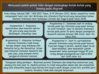 Menyusun pokok-pokok teks dengan melengkapi kotak-kotak yang
kosong pada diagram
Pada sidang tahunan IMF / WB 2012 Tokyo, 9–14 Oktober 2012, Media newsletter resmi
mengangkat hasil riset dari McKinsey dan Standard Chartered yang menyatakan bahwa
ekonomi Indonesia akan melampaui Jerman dan Inggris pada tahun 2030.
Penegasan ulang pendapat : Besarnya potensi Indonesia dan sempitnya momentum yang
sedang kita lalui saat ini. Apabila potensi itu tidak diwujudkan dalam aksi dan momentum
yang baik dilewatkan begitu saja karena kita begitu asyik dengan urusan lain, prediksi para
investor tersebut tidak akan menjadi kenyataan.
Argumentasi 1 : Indonesia
diperkirakan akan memiliki sekitar
90 juta orang yang berada
dikelompok consuming class.
Argumentasi 2 : Indonesia saat ini sedang
berada pada laju informasi yang pesat menuju
ke arah tersebut. Saat ini ekonomi Indonesia
berada pada posisi 16 dunia dengan pendapatan
domestik nasional sebesar 846 miliar dolar AS
tahun 2011.
Argumentasi 3 : Kekuatan terbesar
ekonomi Indonesia tidak hanya
berupa ekspor yang didukung oleh
kekuatan kerja dan komoditas, tetapi
juga kekuatan konsumsi domestik dan
jasa-jasa, yang menjadi motor
penggerak ekonomi nasional.
Argumentasi 4 : Saat ini, pertumbuhan
ekonomi Indonesia yang berada pada kisaran
5 persen hingga 6 persen, apabila dapat terus
dipertahankan, akan menambah jumlah
masyarakat kelas menengah hingga 90 juta
orang dengan pendapatan per kapita lebih
dari 3600 dolar AS.
 