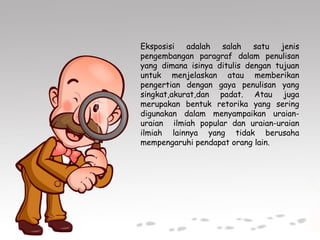 Eksposisi adalah salah satu jenis
pengembangan paragraf dalam penulisan
yang dimana isinya ditulis dengan tujuan
untuk menjelaskan atau memberikan
pengertian dengan gaya penulisan yang
singkat,akurat,dan padat. Atau juga
merupakan bentuk retorika yang sering
digunakan dalam menyampaikan uraian-
uraian ilmiah popular dan uraian-uraian
ilmiah lainnya yang tidak berusaha
mempengaruhi pendapat orang lain.
 