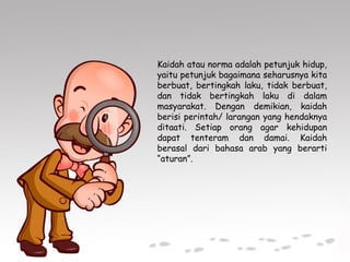 Kaidah atau norma adalah petunjuk hidup,
yaitu petunjuk bagaimana seharusnya kita
berbuat, bertingkah laku, tidak berbuat,
dan tidak bertingkah laku di dalam
masyarakat. Dengan demikian, kaidah
berisi perintah/ larangan yang hendaknya
ditaati. Setiap orang agar kehidupan
dapat tenteram dan damai. Kaidah
berasal dari bahasa arab yang berarti
“aturan”.
 