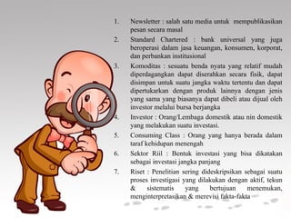 1. Newsletter : salah satu media untuk mempublikasikan
pesan secara masal
2. Standard Chartered : bank universal yang juga
beroperasi dalam jasa keuangan, konsumen, korporat,
dan perbankan institusional
3. Komoditas : sesuatu benda nyata yang relatif mudah
diperdagangkan dapat diserahkan secara fisik, dapat
disimpan untuk suatu jangka waktu tertentu dan dapat
dipertukarkan dengan produk lainnya dengan jenis
yang sama yang biasanya dapat dibeli atau dijual oleh
investor melalui bursa berjangka
4. Investor : Orang/Lembaga domestik atau nin domestik
yang melakukan suatu investasi.
5. Consuming Class : Orang yang hanya berada dalam
taraf kehidupan menengah
6. Sektor Riil : Bentuk investasi yang bisa dikatakan
sebagai investasi jangka panjang
7. Riset : Penelitian sering dideskripsikan sebagai suatu
proses investigasi yang dilakukan dengan aktif, tekun
& sistematis yang bertujuan menemukan,
menginterpretasikan & merevisi fakta-fakta
 
