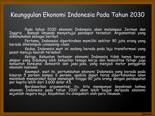 Keunggulan Ekonomi Indonesia Pada Tahun 2030
Pada tahun 2030 ekonomi Indonesia akan melampaui Jerman dan
Inggris . Banyak ilmuwab menyetujui pendapat tersebut. Argumentasi yang
dikemukakan sebagai berikut.
Pertama, Indonesia diperkirakan memiliki sekitar 90 juta orang yang
berada dikelompok consuming class.
Kedua, Indonesia saat ini sedang berada pada laju transformasi yang
pesat menuju kearah tersebut.
Ketiga, Kekuatan terbesar ekonomi Indonesia tidak hanya berupa
ekspor yang didukung oleh kekuatan tenaga kerja dan komoditas tetapi juga
kekuatan konsumsi domestik dan jasa-jasa, yang menjadi motor penggerak
ekonomi nasional.
Keempat, saat ini, pertumbuhan ekonomi Indonesia yang berada pada
kisaran 5 persen sampai 6 persen, apabila dapat terus dipertahankan akan
menmbah masyarakat kelas menengah hingga 90 juta orang dengan pendapatan
per kapita lebih dari 3.600 dolar AS.
Berdasarkan argumentasi itu, kita mempunyai keyakinan bahwa
ekonomi Indonesia pada tahun 2030 akan lebih bagus daripada ekonomi
sejumlah negara maju. Keyakinan itu disepakati oleh para ilmuwan.
 
