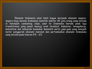 Ekonomi Indonesia akan lebih bagus daripada ekonomi negara-
negara maju karena Indonesia memiliki sekitar 90 juta orang yang berada
di kelompok consuming class, saat ini Indonesia berada pada laju
transformasi yang pesat menuju arah tersebut, kekuatan, tenagakerja,
komoditas dan kekuatan konsumsi domestik serta jasa-jasa yang menjadi
motor penggerak ekonomi nasional dan pertumbuhan ekonomi Indonesia
yang berada pada kisaran 5% - 6%
 