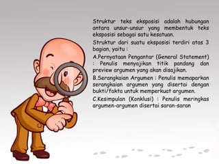 Struktur teks eksposisi adalah hubungan
antara unsur-unsur yang membentuk teks
eksposisi sebagai satu kesatuan.
Struktur dari suatu eksposisi terdiri atas 3
bagian, yaitu :
A.Pernyataan Pengantar (General Statement)
: Penulis menyajikan titik pandang dan
preview argumen yang akan disajikan.
B.Serangkaian Argumen : Penulis memaparkan
serangkaian argumen yang disertai dengan
bukti/fakta untuk memperkuat argumen.
C.Kesimpulan (Konklusi) : Penulis meringkas
argumen-argumen disertai saran-saran
 