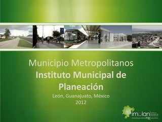 Municipio Metropolitanos
Instituto Municipal de
Planeación
León, Guanajuato, México
2012
 