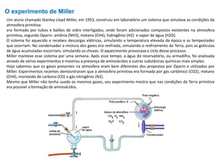 O experimento de Miller
Um aluno chamado Stanley Lloyd Miller, em 1953, construiu em laboratório um sistema que simulava as condições da
atmosfera primitiva
era formado por tubos e balões de vidro interligados, onde foram adicionados compostos existentes na atmosfera
primitiva, segundo Oparin: amônia (NH3), metano (CH4), hidrogênio (H2) e vapor de água (H2O).
O sistema foi aquecido e recebeu descargas elétricas, simulando a temperatura elevada da época e as tempestades
que ocorriam. No condensador a mistura dos gases era resfriada, simulando o resfriamento da Terra, pois as gotículas
de água acumuladas escorriam, simulando as chuvas. O aquecimento provocava o ciclo desse processo.
Miller manteve esse sistema por uma semana. Após esse tempo, a água do reservatório, ou armadilha, foi analisada
através de vários experimentos e mostrou a presença de aminoácidos e outras substâncias químicas mais simples.
Hoje sabemos que os gases presentes na atmosfera eram bem diferentes dos propostos por Oparin e utilizados por
Miller. Experimentos recentes demosntraram que a atmosfera primitiva era formada por gás carbônico (CO2), metano
(CH4), monóxido de carbono (CO) e gás nitrogênio (N2).
Mesmo que Miller não tenha usado os mesmos gases, seu experimento mostra que nas condições da Terra primitiva
era possível a formação de aminoácidos.
 