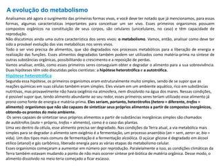A evolução do metabolismo
Analisamos até agora o surgimento das primeiras formas vivas, e você deve ter notado que já mencionamos, para essas
formas, algumas características importantes para conceituar um ser vivo. Esses primeiros organismos possuem
compostos orgânicos na constituição de seus corpos, são celulares (unicelulares, no caso) e têm capacidade de
reprodução.
Não discutimos ainda uma outra característica dos seres vivos: o metabolismo. Vamos, então, analisar como deve ter
sido a provável evolução das vias metabólicas nos seres vivos.
Todo o ser vivo precisa de alimentos, que são degradados nos processos metabólicos para a liberação de energia e
realização das funções. Esses alimentos degradados também podem ser utilizados como matéria-prima na síntese de
outras substâncias orgânicas, possibilitando o crescimento e a reposição de perdas.
Vamos analisar, então, como esses primeiros seres conseguiam obter e degradar o alimento para a sua sobrevivência.
Duas hipóteses têm sido discutidas pelos cientistas: a hipótese heterotrófica e a autotrófica.
Hipótese heterotrófica
Segunda essa hipótese, os primeiros organismos eram estruturalmente muito simples, sendo de se supor que as
reações químicas em suas células também eram simples. Eles viviam em um ambiente aquático, rico em substâncias
nutritivas, mas provavelmente não havia oxigênio na atmosfera, nem dissolvido na água dos mares. Nessas condições,
é possível supor que, tendo alimento abundante ao seu redor, esses primeiros seres teriam utilizado esse alimento já
prono como fonte de energia e matéria-prima. Eles seriam, portanto, heterótrofos (hetero = diferente, trofos =
alimento): organismos que não são capazes de sintetizar seus próprios alimentos a partir de compostos inorgânicos,
obtendo-os prontos do meio ambiente.
Os seres capazes de sintetizar seus próprios alimentos a partir de substâncias inorgânicas simples são chamados
de autótrofos (auto = próprio, trofos = alimento), como é o caso das plantas.
Uma vez dentro da célula, esse alimento precisa ser degradado. Nas condições da Terra atual, a via metabólica mais
simples para se degradar o alimento sem oxigênio é a fermentação, um processo anaeróbio (an = sem, aero= ar, bio =
vida). Um dos tipos mais comuns de fermentação é a fermentação alcoólica. O açúcar glicose é degradado em álcool
etílico (etanol) e gás carbônico, liberado energia para as várias etapas do metabolismo celular.
Esses organismos começaram a aumentar em número por reprodução. Paralelamente a isso, as condições climáticas da
Terra também estavam mudando a ponto de não mais ocorrer síntese pré-biótica de matéria orgânica. Desse modo, o
alimento dissolvido no meio teria começado a ficar escasso.
 