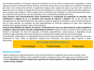 Com alimento reduzido e um grande número de indivíduos nos mares, deve ter havido muita competição, e muitos
organismos teriam morrido por falta de alimento. Ao mesmo tempo, teria se acumulado CO2 no ambiente. Acredita-se
que nesse novo cenário teria ocorrido o surgimento de alguns seres capazes de captar a luz solar com o auxílio de
pigmentos como a clorofila. A energia da luz teria sido utilizada para a síntese de seus próprios alimentos orgânicos, a
partir de água e gás carbônico. Teriam surgido assim os primeiros seres autótrofos: os seres fotossintetizantes (foto =
luz; síntese em presença de luz), que não competiam com os heterótrofos e proliferaram muito.
Esses primeiros seres fotossintetizantes foram fundamentais na modificação da composição da atmosfera: eles
introduziram o oxigênio no ar, e a atmosfera teria passado de redutora a oxidante. Até os dias de hoje, são
principalmente os seres fotossintetizantes que matem os níveis de oxigênio na atmosfera, o que é fundamental para a
vida no nosso planeta. Em condições de baixa disponibilidade de moléculas orgânicas no meio, esses organismo
aeróbios teriam grande vantagem sobre os fermentadores.
Havendo disponibilidade de oxigênio, foi possível a sobrevivência de seres que desenvolveram reações metabólicas
complexas, capazes de utilizar esse gás na degradação do alimento. Surgiram, então, os primeiros seres aeróbios, que
realizam a respiração. Por meio da respiração, o alimento, especialmente o açúcar glicose, é degradado em gás
carbônico e água, liberando muito mais energia para a realização das funções vitais do que na fermentação.
A fermentação, a fotossíntese e a respiração permaneceram ao longo do tempo e ocorrem nos organismos que vivem
atualmente na Terra. Todos os organismos respiram e/ou fermentam, mas apenas alguns respiram e fazem
fotossíntese.
HIPÓTESE HETEROTRÓFICA
Fermentação --> Fotossíntese --> Respiração
Hipótese autotrófica
Alguns cientistas têm argumentado que os seres vivos não devem ter surgido em mares rasos e quentes, como
proposto por Oparin e Haldane, pois a superfície terrestre, na época em que a vida surgiu, era um ambiente muito
instável. Meteoritos e cometas atingiam essa superfície com muita frequência, e a vida primitiva não poderia se
manter em tais condições.
 