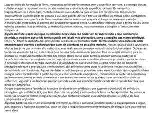 Logo no início da formação da Terra, meteoritos colidiram fortemente com a superfície terrestre, e a energia dessas
colisões era gasta no derretimento ou até mesmo na vaporização da superfície rochosa. Os meteoritos
fragmentavam-se e derretiam, contribuindo com sua substância para a Terra em crescimento. Um impacto
especialmente violento pode ter gerado a Lua, que guarda até hoje em sua superfície as marcas desse bombardeio
por meteoritos. Na superfície da Terra a maioria dessas marcas foi apagada ao longo do tempo pela erosão.
A maioria dos meteoritos se queima até desaparecer quando entra na atmosfera terrestre atual e brilha no céu como
estrelas cadentes. Nos primórdios, os meteoritos eram maiores, mais numerosos e atingiam a Terra com mais
frequência.
Alguns cientistas especulam que os primeiros seres vivos não poderiam ter sobrevivido a esse bombardeio
cósmico, e propõem que a vida tenha surgido em locais mais protegidos, como o assoalho dos mares primitivos.
Em 1977, foram descobertas nas profundezas oceânicas as chamadas fontes termais submarinas, locais de onde
emanam gases quentes e sulfurosos que saem de aberturas no assoalho marinho. Nesses locais a vida é abundante.
Muitas bactérias que aí vivem são autótrofas, mas realizam um processo muito distinto da fotossíntese. Onde essas
bactérias vivem não há luz, e elas são a base de uma cadeia alimentar peculiar. Elas servem de alimento para os
animais ou então são mantidas dentro dos tecidos deles. Nesse caso, tanto os animais como as bactérias se
beneficiam: elas têm proteção dentro do corpo dos animais, e estes recebem alimentos produzidos pelas bactérias.
A descoberta das fontes termais levantou a possibilidade de que a vida teria surgido nesse tipo de ambiente
protegido e de que a energia para o metabolismo dos primeiros seres vivos viria de uma mecanismo autotrófico
denominado quimiossíntese. Alguns cientistas acreditam que os primeiros seres vivos foram bactérias, que obtinham
energia para o metabolismo a partir da reação entre substâncias inorgânicas, como fazem as bactérias encontradas
atualmente nas fontes termais submarinas e em outros ambientes muito quentes (com cerca de 60 a 105ºC) e
sulfurosos. Segundo essa hipótese, parece que toda a vida que conhecemos descende desse tipo de bactéria, que
devia ser autotrófica.
Os que argumentam a favor dessa hipótese baseiam-se em evidências que sugerem abundância de sulfeto de
hidrogênio (gás sulfídrico, H2S, que tem cheiro de ovo podre) e compostos de ferro na Terra primitiva. As primeiras
bactérias devem ter obtido energia de reações que tenham envolvido esses compostos para a síntese de seus
componentes orgânicos.
Algumas bactérias que vivem atualmente em fontes quentes e sulfurosas podem realizar a reação química a seguir,
que, segundo a hipótese autotrófica, pode ter sido a reação fundamental fornecedora de energia para os primeiros
seres vivos:
 