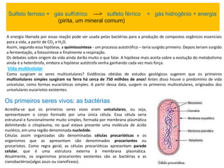 Sulfeto ferroso + gás sulfídrico ---> sulfeto férrico + gás hidrogênio + energia
(pirita, um mineral comum)
A energia liberada por essas reação pode ser usada pelas bactérias para a produção de compostos orgânicos essenciais
para a vida, a partir de CO2 e H2O.
Assim, segundo essa hipótese, a quimiossíntese - um processo autotrófico – teria surgido primeiro. Depois teriam surgido
a fermentação, a fotossíntese e finalmente a respiração.
Os debates sobre origem da vida ainda darão muito o que falar. A hipótese mais aceita sobre a evolução do metabolismo
ainda é a heterótrofa, embora a hipótese autótrofa venha ganhando cada vez mais força.
Vida multicelular
Como surgiram os seres multicelulares? Evidências obtidas de estudos geológicos sugerem que os primeiros
multicelulares simples surgiram na Terra há cerca de 750 milhões de anos! Antes disso houve o predomínio de vida
unicelular, como formas eucarióticas simples. A partir dessa data, surgem os primeiros multicelulares, originados dos
unicelulares eucariotos existentes.
Os primeiros seres vivos: as bactérias
Acredita-se que os primeiros seres vivos eram unicelulares, ou seja,
apresentavam o corpo formado por uma única célula. Essa célula seria
estrutural e funcionalmente muito simples, formada por membrana plasmática
delimitando o citoplasma, no qual estava presente uma molécula de ácido
nucléico, em uma região denominada nucleóide.
Células assim organizadas são denominadas células procarióticas e os
organismos que as apresentam são denominados procariontes ou
procariotos. Como regra geral, as células procarióticas apresentam parede
celular, que é uma estrutura externa à membrana plasmática.
Atualmente, os organismos procariontes existentes são as bactérias e as
cianobactérias(algas azuis ou cianofíceas).
 