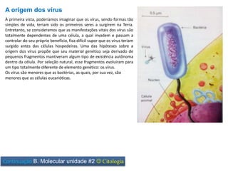 À primeira vista, poderíamos imaginar que os vírus, sendo formas tão
simples de vida, teriam sido os primeiros seres a surgirem na Terra.
Entretanto, se consideramos que as manifestações vitais dos vírus são
totalmente dependentes de uma célula, a qual invadem e passam a
controlar do seu próprio benefício, fica difícil supor que os vírus teriam
surgido antes das células hospedeiras. Uma das hipóteses sobre a
origem dos vírus propõe que seu material genético seja derivado de
pequenos fragmentos mantiveram algum tipo de existência autônoma
dentro da célula. Por seleção natural, esse fragmentos evoluíram para
um tipo totalmente diferente de elemento genético: os vírus.
Os vírus são menores que as bactérias, as quais, por sua vez, são
menores que as células eucarióticas.
A origem dos vírus
Continuação B. Molecular unidade #2  Citologia
 