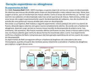 Geração espontânea ou abiogênese
Os experimentos de Redi
Em 1668, Francesco Redi (1626 -1697) investigou a suposta origem de vermes em corpos em decomposição.
Ele observou que moscas são atraídas pelos corpos em decomposição e neles colocam seus ovos. Desse ovos
surgem as larvas, que se transformam em moscas adultas. Como as larvas são vermiformes, os “vermes” que
ocorrem nos cadáveres em decomposição nada mais seriam que larvas de moscas. Redi concluiu, então, que
essas larvas não surgem espontaneamente a partir da decomposição de cadáveres, mas são resultantes da
eclosão dos ovos postos por moscas atraídas pelo corpo em decomposição.
Para testar a sua hipótese, Redi realizou o seguinte experimento: colocou pedaços de carne crua dentro de
frascos, deixando alguns cobertos com gase e outros completamente abertos. De acordo com a hipótese da
abiogênese, deveriam surgir vermes ou mesmo mosca nascidos da decomposição da própria carne. Isso,
entretanto, não aconteceu. Nos frascos mantidos abertos verificaram-se ovos, larvas e moscas sobre a carne,
mas nos frascos cobertos gaze nenhuma dessas formas foi encontrada sobre a carne. Esse experimento
confirmou a hipótese de Redi e comprovou que não havia geração espontânea de vermes a partir de corpos
em decomposição.
Os experimentos de Redi conseguiram reforçar a hipótese da biogênese até a descoberta dos seres
microscópicos, quando uma parte dos cientistas passou novamente a considerar a hipótese da abiogênese
para explicar a origem desses seres.
 