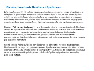 John Needham, em 1745, realizou novos experimentos que vieram a reforçar a hipótese de a
vida poder originar-se por abiogênese. Consistiam em aquecer em tubos de ensaio líquidos
nutritivos, com partículas de alimento. Fechava-os, impedindo a entrada de ar, e os aquecia
novamente. Após vários dias, nesses tubos proliferavam enormes quantidades de pequenos
organismos. Esses experimentos foram vistos como grande reforço a hipótese da abiogênese.
Mas em 1768, Lazzaro Spallanzani criticou duramente a teoria e os experimentos de Needham,
através de experimentos similares, mas tendo fervido os frascos fechados com sucos nutritivos
durante uma hora, que posteriormente foram colocados de lado durante alguns dias.
Examinando os frascos, não encontrava-se qualquer sinal de vida. Ficou dessa forma
demonstrado que Needham falhou em não aquecer suficientemente a ponto de matar os seres
pré-existentes na mistura.
Isso no entanto não foi suficiente para descartar por completo a hipótese da abiogênese.
Needham replicou, sugerindo que ao aquecer os líquidos a temperaturas muito altas, pudesse
estar se destruindo ou enfraquecendo o "princípio ativo". A hipótese de abiogênese continuava
sendo aceita pela opinião pública, mas o trabalho de Spallanzani pavimentou o caminho
para Louis Pasteur.
Os experimentos de Needham e Spallanzani
 