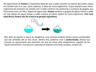 No experimento de Pasteur é importante observar que o caldo nutritivo no interior dos balões estava
em contato com o ar, que, como sabemos, é cheio de micro-organismos. O que impedia esses micro-
organismos de entrarem em contato com o caldo nutritivo era justamente a curvatura do gargalo, que
funcionava como um filtro. Depois de alguns dias, Pasteur quebrou o gargalo de alguns frascos e pôde
ver que depois de pouco tempo o caldo nutritivo já estava repleto de micro-organismos. Com essa
experiência, Pasteur pôs fim à teoria da geração espontânea.
Mas além de sepultar a teoria da abiogênese, esse cientista também deixou outras contribuições
que são utilizadas até os dias atuais. Dentre elas, podemos citar a pasteurização, técnica que
consiste no aquecimento dos alimentos até que ele atinja altas temperaturas, seguido do seu
rápido resfriamento. Essa técnica é aplicada em bebidas como leite, sorvetes, cervejas etc.
 