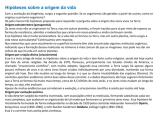 Hipóteses sobre a origem da vida
Com a aceitação da biogênese, surgiu a seguinte questão: Se os organismos são gerados a partir de outros, como se
originou o primeiro organismo?
Há pelo menos três hipóteses propostas para responder à pergunta sobre a origem dos seres vivos na Terra:
Origem extraterrestre (panspermia)
Os seres vivos não se originaram na Terra, mas em outros planetas, e foram trazidos para cá por meio de esporos ou
formas de resistência, aderidos a meteoritos que caíram em nosso planeta e ainda continuam caindo.
Essa hipótese não é muito esclarecedora. Se a vida não se formou na Terra, mas em outro planeta, como surgiu a
vida nesse outro planeta? Continuamos sem resposta.
Nos meteoritos que caem atualmente na superfície terrestre têm sido encontradas algumas moléculas orgânicas,
indicando que a formação dessas moléculas no Universo é mais comum do que se imaginava. Isso pode nos dar um
indício de que há vida em outros planetas.
Origem por criação divina (criacionismo)
Essa é a mais antiga de todas as hipóteses sobre a origem da vida e tem forte cunho religioso, sendo até hoje aceita
por fiéis de várias religiões. Na década de 1970, floresceu, principalmente nos Estados Unidos da América, o
chamado "criacionismo científico", com muitos adeptos. Segundo essa corrente, a Terra surgiu há apenas alguns
poucos milhares de anos e os seres vivos foram criados individualmente por uma divindade, mantendo sua forma
original até hoje. Eles não mudam ao longo do tempo: é o que se chama imutabilidade das espécies (fixismo). Os
cientistas apontam evidências contra duas ideias dessa corrente: o a dados disponíveis até hoje sugerem fortemente
que a Terra se formou há muito mais tempo, cerca de 4,5 bilhões de anos atrás, e os seres vivos mudam ao longo do
tempo, ou seja, eles evoluem.
Apesar de muitas evidências que corroboram a evolução, o criacionismo científico é aceito por muitos até hoje.
Origem por evolução química
A vida deve ter surgido da matéria inanimada, com associações entre as moléculas, formando substâncias cada vez
mais complexas, que acabaram se organizando de tal modo que formaram os primeiros seres vivos. Essa hipótese foi
inicialmente formulada de forma independente na década de 1920 pelos cientistas Aleksander Ivanovitch Oparin,
bioquímico russo (1894-1980), e John Burdon Sanderson Haldane, biólogo inglês (1892-1964).
Esta é a corrente mais aceita pelos cientistas.
 