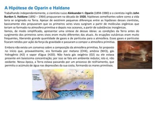 A Hipótese de Oparin e Haldane
Trabalhando independentemente, o cientista russo Aleksander I. Oparin (1894-1980) e o cientista inglês John
Burdon S. Haldane (1892 – 1964) propuseram na década de 1920, hipóteses semelhantes sobre como a vida
teria se originado na Terra. Apesar de existirem pequenas diferenças entre as hipóteses desses cientistas,
basicamente eles propuseram que os primeiros seres vivos surgiram a partir de moléculas orgânicas que
teriam se formado na atmosfera primitiva e depois nos oceanos, a partir de substâncias inorgânicas.
Vamos, de modo simplificado, apresentar uma síntese de dessas ideias: as condições da Terra antes do
surgimento dos primeiros seres vivos eram muito diferentes das atuais. As erupções vulcânicas eram muito
frequentes, liberando grande quantidade de gases e de partículas para a atmosfera. Esses gases e partículas
ficaram retidos por ação da força da gravidade e passaram a compor a atmosfera primitiva.
Embora não exista um consenso sobre a composição da atmosfera primitiva, foi proposto
no início que, provavelmente, era formada por metano (CH4), amônia (NH3), gás
hidrogênio (H2) e vapor d’água (H2O). Não havia gás oxigênio (O2) ou ele estava
presente em baixíssima concentração; por isso se fala em ambiente redutor, isto é, não
oxidante. Nessa época, a Terra estava passando por um processo de resfriamento, que
permitiu o acúmulo de água nas depressões da sua costa, formando os mares primitivos.
 
